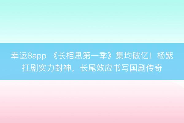 幸运8app 《长相思第一季》集均破亿！杨紫扛剧实力封神，长尾效应书写国剧传奇