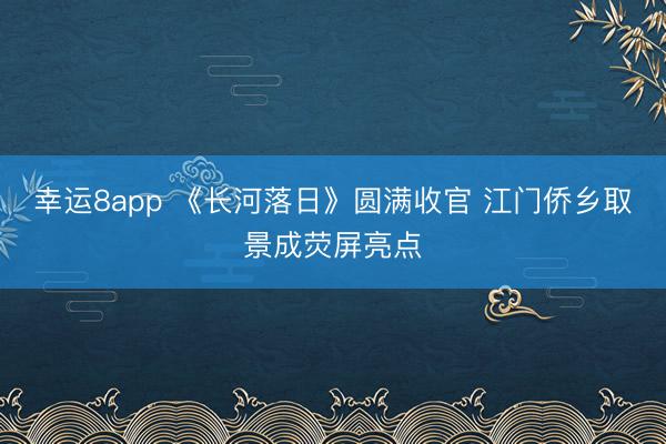 幸运8app 《长河落日》圆满收官 江门侨乡取景成荧屏亮点
