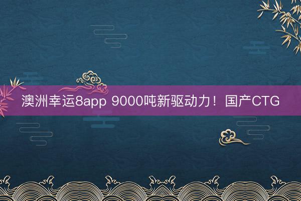 澳洲幸运8app 9000吨新驱动力！国产CTG