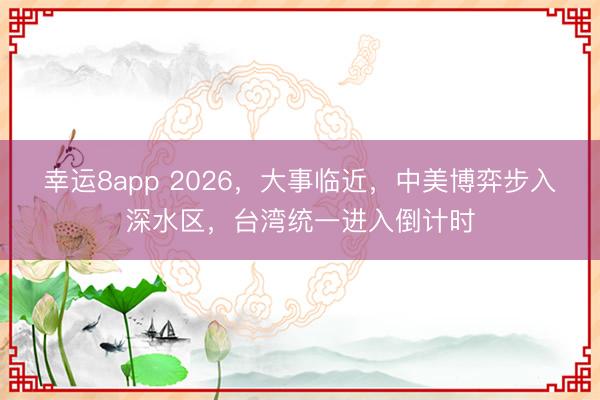 幸运8app 2026，大事临近，中美博弈步入深水区，台湾统一进入倒计时