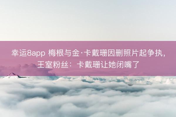 幸运8app 梅根与金·卡戴珊因删照片起争执，王室粉丝：卡戴珊让她闭嘴了