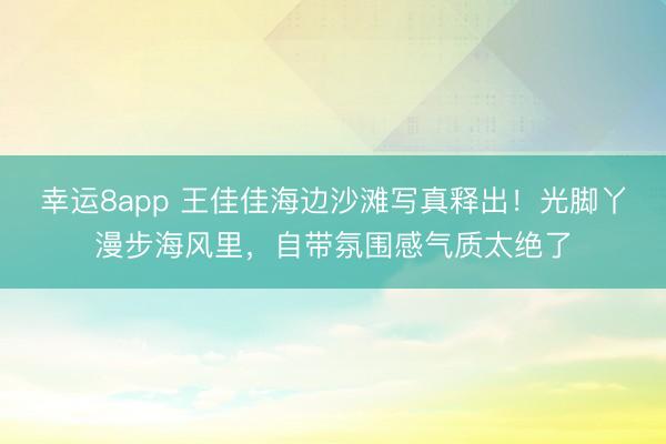 幸运8app 王佳佳海边沙滩写真释出！光脚丫漫步海风里，自带氛围感气质太绝了