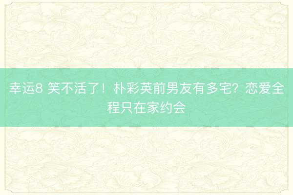 幸运8 笑不活了！朴彩英前男友有多宅？恋爱全程只在家约会