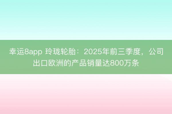 幸运8app 玲珑轮胎：2025年前三季度，公司出口欧洲的产品销量达800万条
