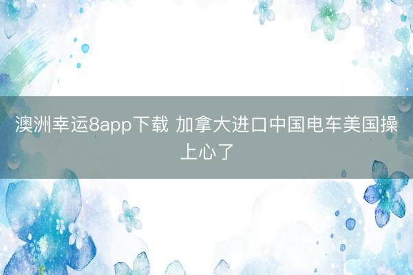 澳洲幸运8app下载 加拿大进口中国电车美国操上心了