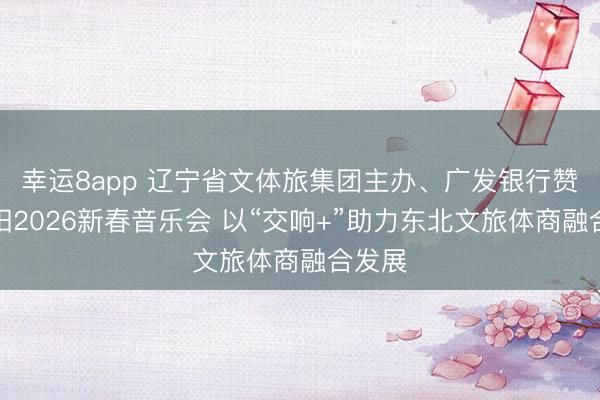 幸运8app 辽宁省文体旅集团主办、广发银行赞助沈阳2026新春音乐会 以“交响+”助力东北文旅体商融合发展