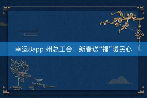 幸运8app 州总工会：新春送“福”暖民心