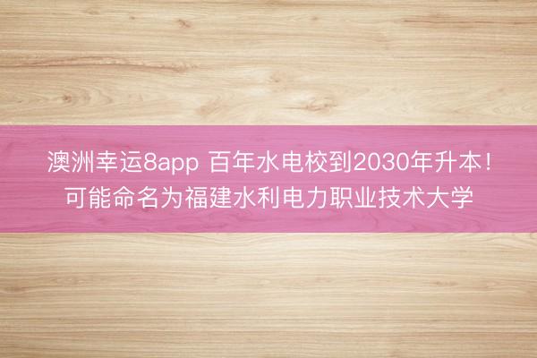 澳洲幸运8app 百年水电校到2030年升本！可能命名为福建水利电力职业技术大学