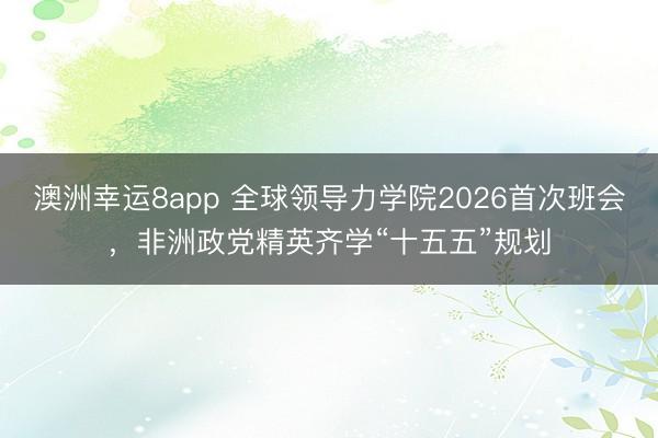 澳洲幸运8app 全球领导力学院2026首次班会，非洲政党精英齐学“十五五”规划