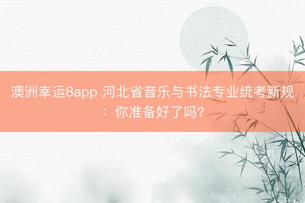 澳洲幸运8app 河北省音乐与书法专业统考新规：你准备好了吗？