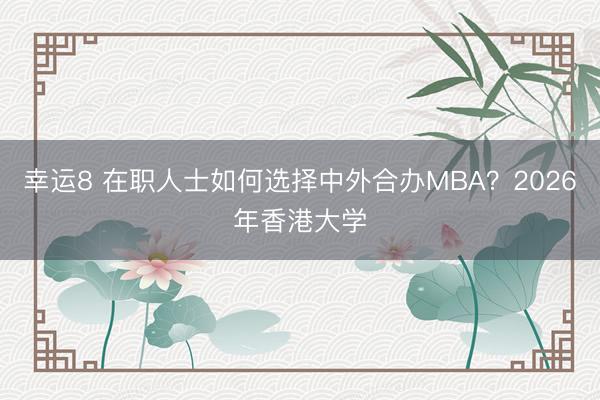 幸运8 在职人士如何选择中外合办MBA？2026年香港大学