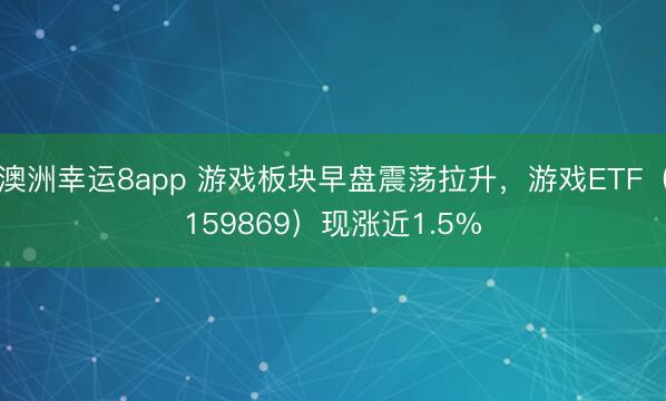 澳洲幸运8app 游戏板块早盘震荡拉升,游戏ETF(159869)现涨近1.5%