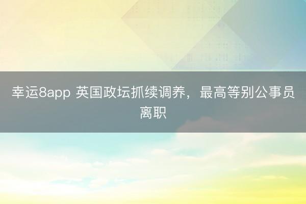 幸运8app 英国政坛抓续调养，最高等别公事员离职