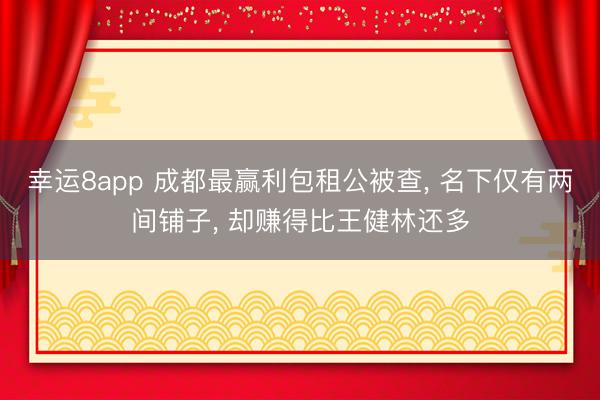 幸运8app 成都最赢利包租公被查, 名下仅有两间铺子, 却赚得比王健林还多
