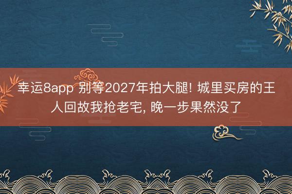 幸运8app 别等2027年拍大腿! 城里买房的王人回故我抢老宅, 晚一步果然没了