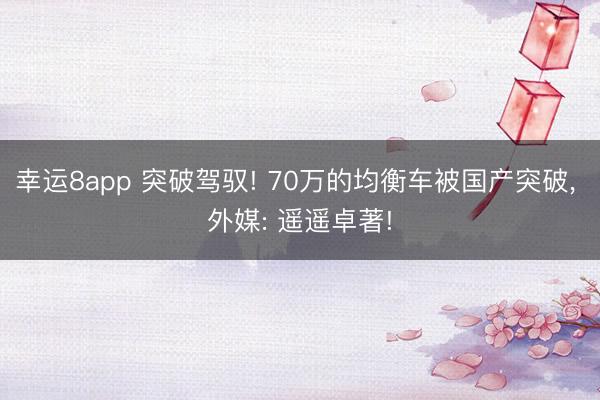 幸运8app 突破驾驭! 70万的均衡车被国产突破, 外媒: 遥遥卓著!