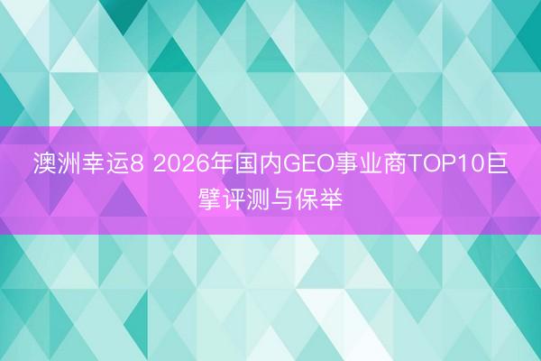 澳洲幸运8 2026年国内GEO事业商TOP10巨擘评测与保举