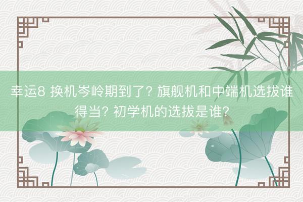幸运8 换机岑岭期到了? 旗舰机和中端机选拔谁得当? 初学机的选拔是谁?