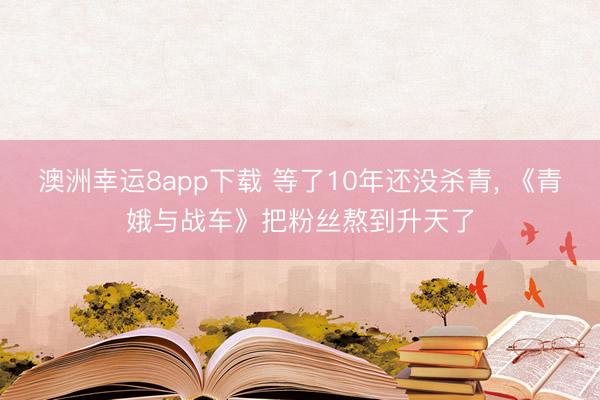 澳洲幸运8app下载 等了10年还没杀青, 《青娥与战车》把粉丝熬到升天了