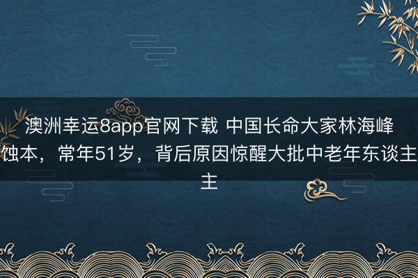 澳洲幸运8app官网下载 中国长命大家林海峰蚀本，常年51岁，背后原因惊醒大批中老年东谈主