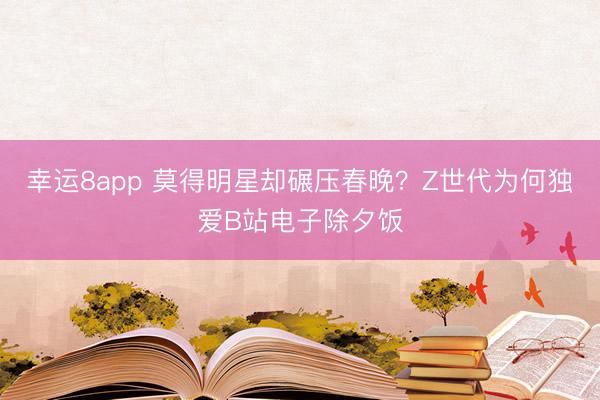 幸运8app 莫得明星却碾压春晚？Z世代为何独爱B站电子除夕饭