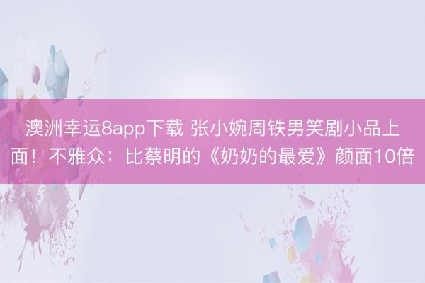 澳洲幸运8app下载 张小婉周铁男笑剧小品上面！不雅众：比蔡明的《奶奶的最爱》颜面10倍