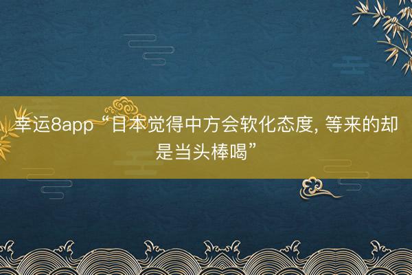 幸运8app “日本觉得中方会软化态度， 等来的却是当头棒喝”