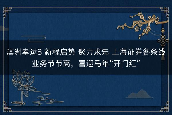 澳洲幸运8 新程启势 聚力求先 上海证券各条线业务节节高,喜迎马年“开门红”
