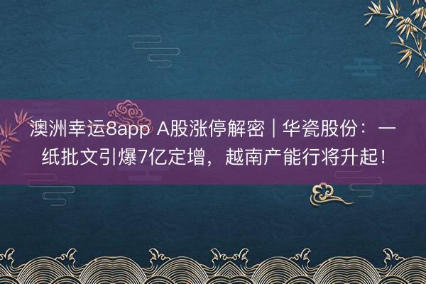 澳洲幸运8app A股涨停解密 | 华瓷股份:一纸批文引爆7亿定增,越南产能行将升起!