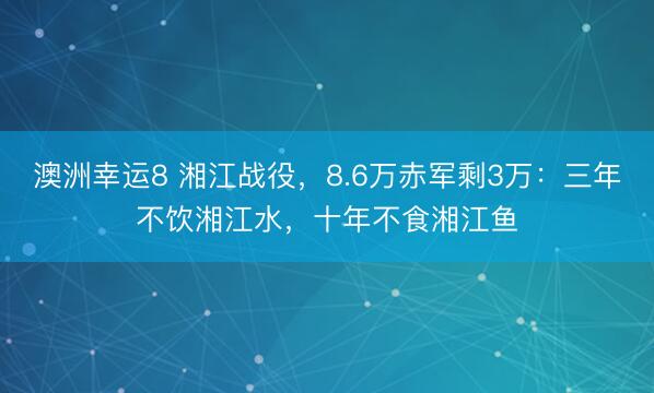 澳洲幸运8 湘江战役，8.6万赤军剩3万：三年不饮湘江水，十年不食湘江鱼