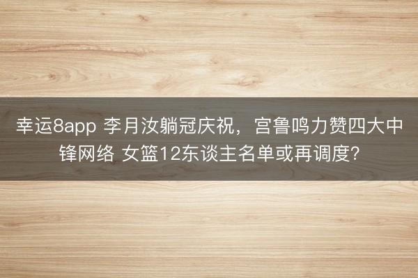 幸运8app 李月汝躺冠庆祝，宫鲁鸣力赞四大中锋网络 女篮12东谈主名单或再调度？