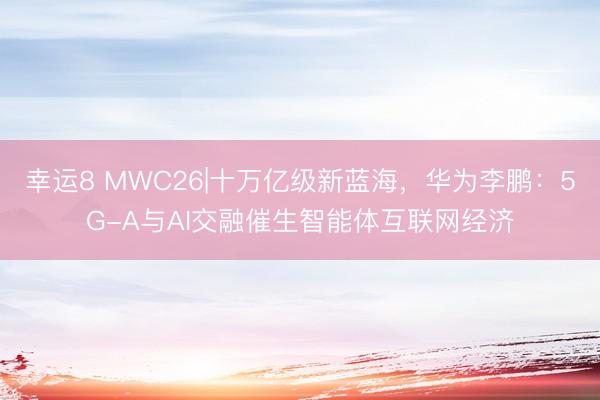 幸运8 MWC26|十万亿级新蓝海，华为李鹏：5G-A与AI交融催生智能体互联网经济