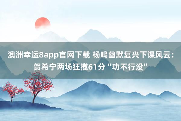澳洲幸运8app官网下载 杨鸣幽默复兴下课风云：贺希宁两场狂揽61分“功不行没”