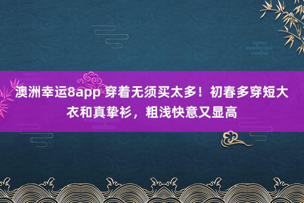 澳洲幸运8app 穿着无须买太多！初春多穿短大衣和真挚衫，粗浅快意又显高