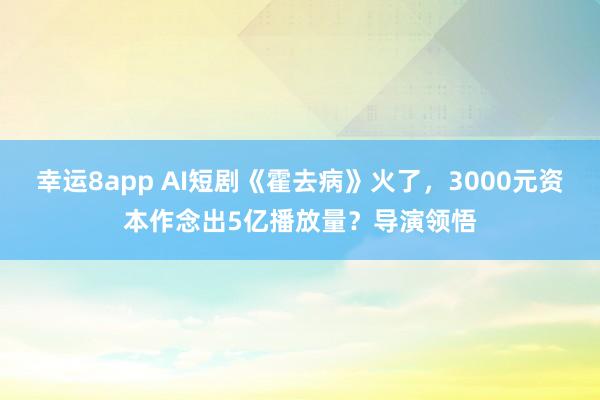 幸运8app AI短剧《霍去病》火了，3000元资本作念出5亿播放量？导演领悟