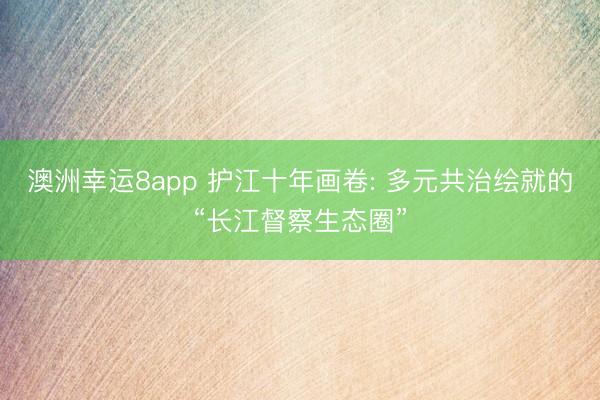 澳洲幸运8app 护江十年画卷: 多元共治绘就的“长江督察生态圈”