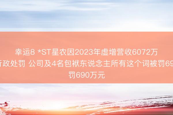 幸运8 *ST星农因2023年虚增营收6072万元收行政处罚 公司及4名包袱东说念主所有这个词被罚690万元