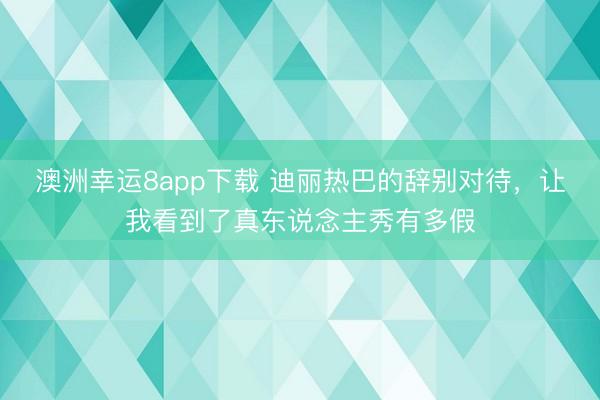 澳洲幸运8app下载 迪丽热巴的辞别对待，让我看到了真东说念主秀有多假