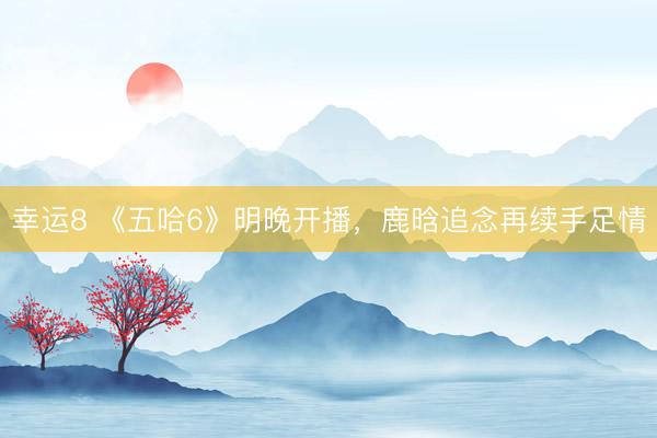 幸运8 《五哈6》明晚开播，鹿晗追念再续手足情