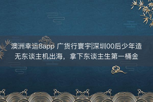 澳洲幸运8app 广货行寰宇|深圳00后少年造无东谈主机出海，拿下东谈主生第一桶金