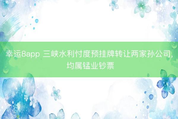 幸运8app 三峡水利忖度预挂牌转让两家孙公司, 均属锰业钞票