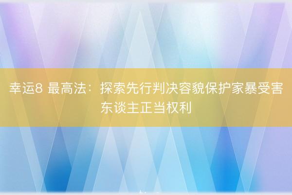 幸运8 最高法:探索先行判决容貌保护家暴受害东谈主正当权利