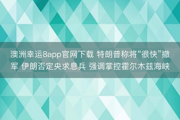 澳洲幸运8app官网下载 特朗普称将“很快”撤军 伊朗否定央求息兵 强调掌控霍尔木兹海峡