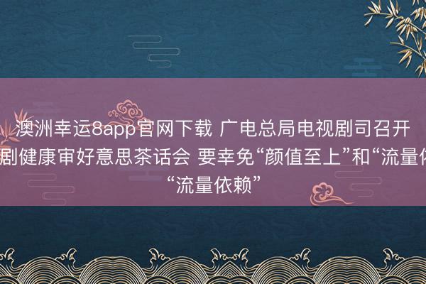 澳洲幸运8app官网下载 广电总局电视剧司召开电视剧健康审好意思茶话会 要幸免“颜值至上”和“流量依赖”