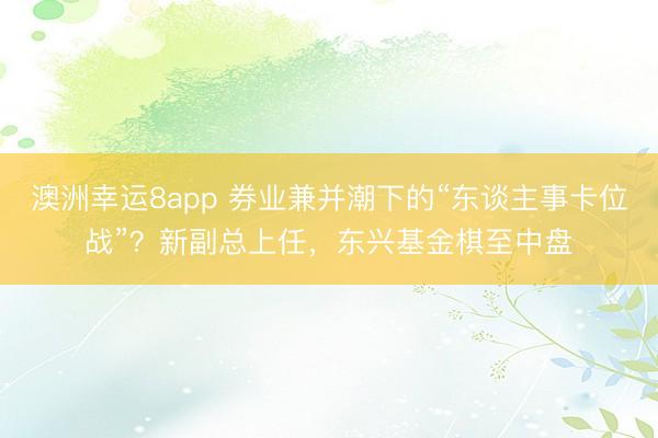澳洲幸运8app 券业兼并潮下的“东谈主事卡位战”？新副总上任，东兴基金棋至中盘