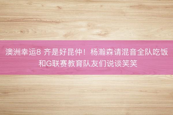 澳洲幸运8 齐是好昆仲！杨瀚森请混音全队吃饭 和G联赛教育队友们说谈笑笑