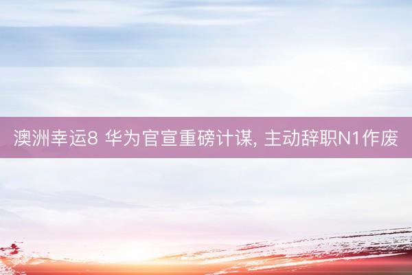 澳洲幸运8 华为官宣重磅计谋， 主动辞职N1作废