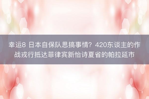 幸运8 日本自保队思搞事情?420东谈主的作战戎行抵达菲律宾新怡诗夏省的帕拉延市