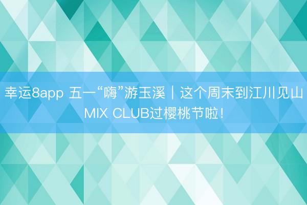 幸运8app 五一“嗨”游玉溪｜这个周末到江川见山MIX CLUB过樱桃节啦！