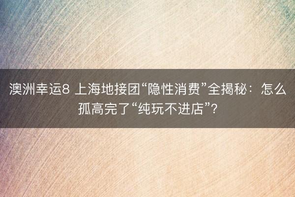 澳洲幸运8 上海地接团“隐性消费”全揭秘：怎么孤高完了“纯玩不进店”？